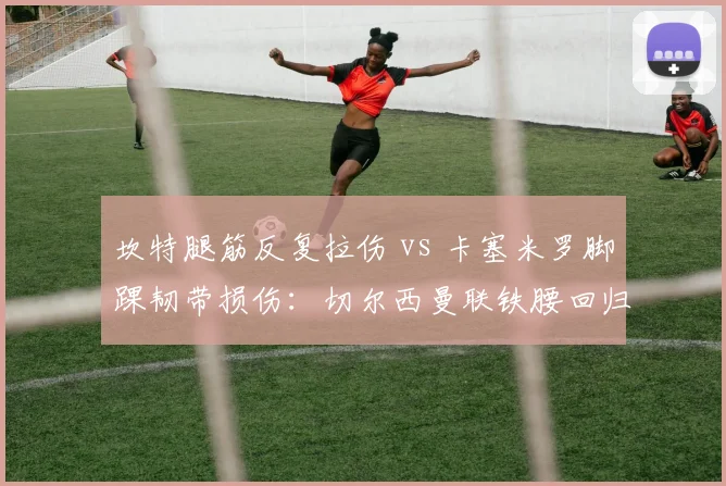 坎特腿筋反复拉伤 vs 卡塞米罗脚踝韧带损伤:切尔西曼联铁腰回归周期对决
