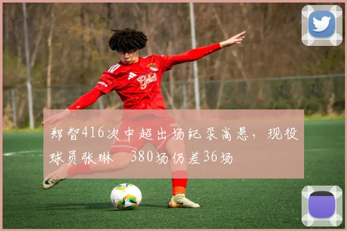 郑智416次中超出场纪录高悬，现役球员张琳芃380场仍差36场