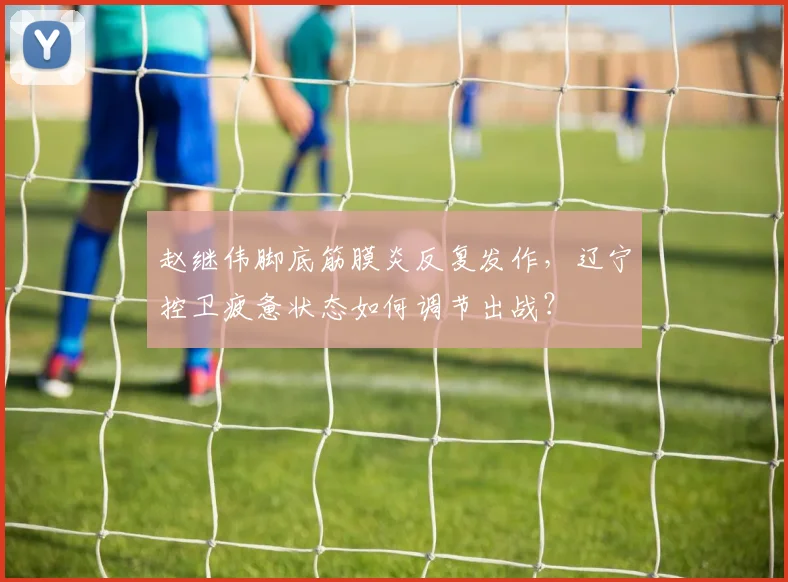 赵继伟脚底筋膜炎反复发作,辽宁控卫疲惫状态如何调节出战?