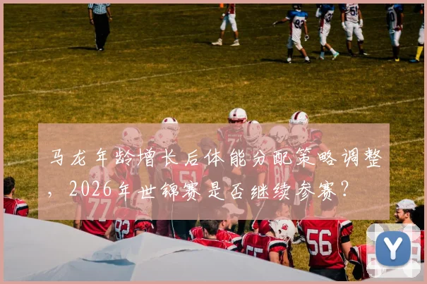 马龙年龄增长后体能分配策略调整，2026年世锦赛是否继续参赛？