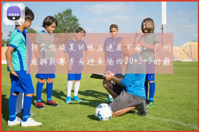 郭艾伦恢复训练后速度不减，广州龙狮新赛季或迎来场均20+5+5的巅峰表现